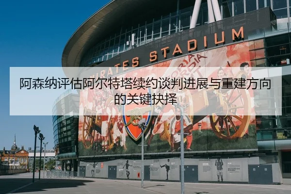 阿森纳评估阿尔特塔续约谈判进展与重建方向的关键抉择