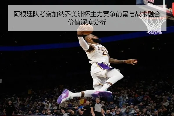 阿根廷队考察加纳乔美洲杯主力竞争前景与战术融合价值深度分析