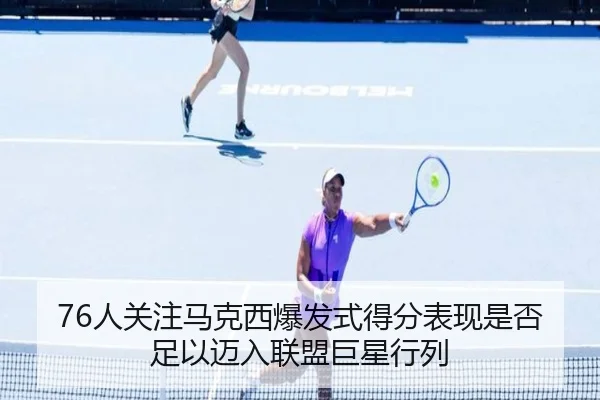 76人关注马克西爆发式得分表现是否足以迈入联盟巨星行列