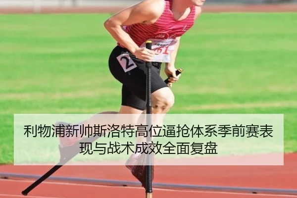 利物浦新帅斯洛特高位逼抢体系季前赛表现与战术成效全面复盘